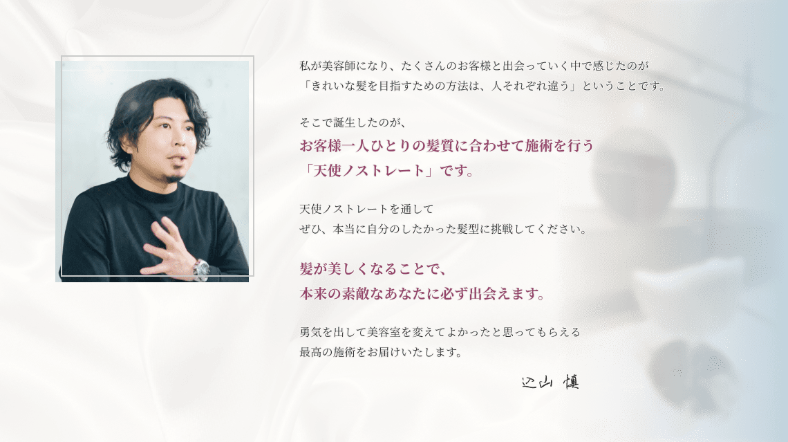 私が美容師になり、たくさんのお客様と 出会っていく中で感じたのが「きれいな髪を目指すための方法は、 人それぞれ違う」ということです。そこで誕生したのが、お客様一人ひとりの 髪質に合わせて施術を行う 「天使ノストレート」です。 天使ノストレートを通して ぜひ、本当に自分のしたかった髪型に 挑戦してください。 髪が美しくなることで、 本来の素敵なあなたに 必ず出会えます。 勇気を出して 美容室を変えて よかったと 思ってもらえる 最高の施術を お届けいたします。 込山慎