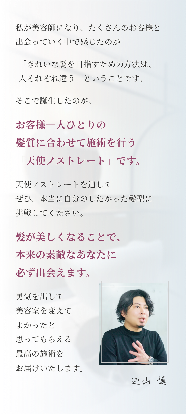 私が美容師になり、たくさんのお客様と 出会っていく中で感じたのが「きれいな髪を目指すための方法は、 人それぞれ違う」ということです。そこで誕生したのが、お客様一人ひとりの 髪質に合わせて施術を行う 「天使ノストレート」です。 天使ノストレートを通して ぜひ、本当に自分のしたかった髪型に 挑戦してください。 髪が美しくなることで、 本来の素敵なあなたに 必ず出会えます。 勇気を出して 美容室を変えて よかったと 思ってもらえる 最高の施術を お届けいたします。 込山慎