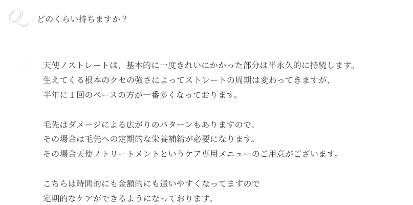 Qどのくらい持ちますか？ A天使ノストレートは、 基本的に一度きれいにかかった部分は 半永久的に持続します。生えてくる根本のクセの強さによって ストレートの周期は変わってきますが、 半年に１回のペースの方が 一番多くなっております。毛先はダメージによる 広がりのパターンもありますので、 その場合は毛先への定期的な 栄養補給が必要になります。その場合 天使ノトリートメントというケア専用 メニューのご用意がございます。こちらは時間的にも金額的にも 通いやすくなってますので 定期的なケアができるように なっております。