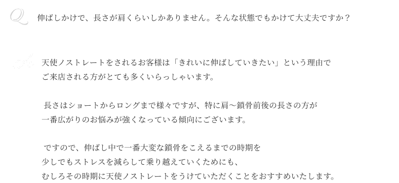 Q伸ばしかけで、 長さが肩くらいしかありません。 そんな状態でもかけて大丈夫ですか？ A天使ノストレートをされるお客様は 「きれいに伸ばしていきたい」 という理由でご来店される方が とても多くいらっしゃいます。長さはショートからロングまで 様々ですが、特に肩〜鎖骨前後の 長さの方が一番広がりのお悩みが 強くなっている傾向にございます。ですので、 伸ばし中で一番大変な鎖骨を こえるまでの時期を 少しでもストレスを減らして 乗り越えていくためにも、 むしろその時期に天使ノストレートを うけていただくことを おすすめいたします。