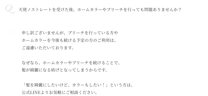 Q天使ノストレートを受けた後、 ホームカラーやブリーチを 行っても問題ありませんか？ A申し訳ございませんが、 ブリーチを行っている方や ホームカラーを今後も続ける 予定の方のご利用は、 ご遠慮いただいております。なぜなら、ホームカラーやブリーチを 続けることで、髪が綺麗になる妨げと なってしまうからです。「髪を綺麗にしたいけど、 カラーもしたい！」という方は、 公式LINEよりお気軽にご相談ください。