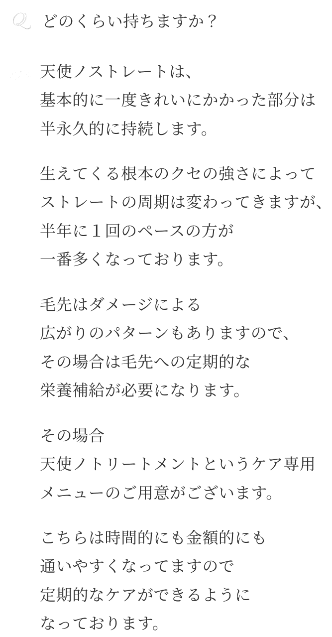 Qどのくらい持ちますか？ A天使ノストレートは、 基本的に一度きれいにかかった部分は 半永久的に持続します。生えてくる根本のクセの強さによって ストレートの周期は変わってきますが、 半年に１回のペースの方が 一番多くなっております。毛先はダメージによる 広がりのパターンもありますので、 その場合は毛先への定期的な 栄養補給が必要になります。その場合 天使ノトリートメントというケア専用 メニューのご用意がございます。こちらは時間的にも金額的にも 通いやすくなってますので 定期的なケアができるように なっております。