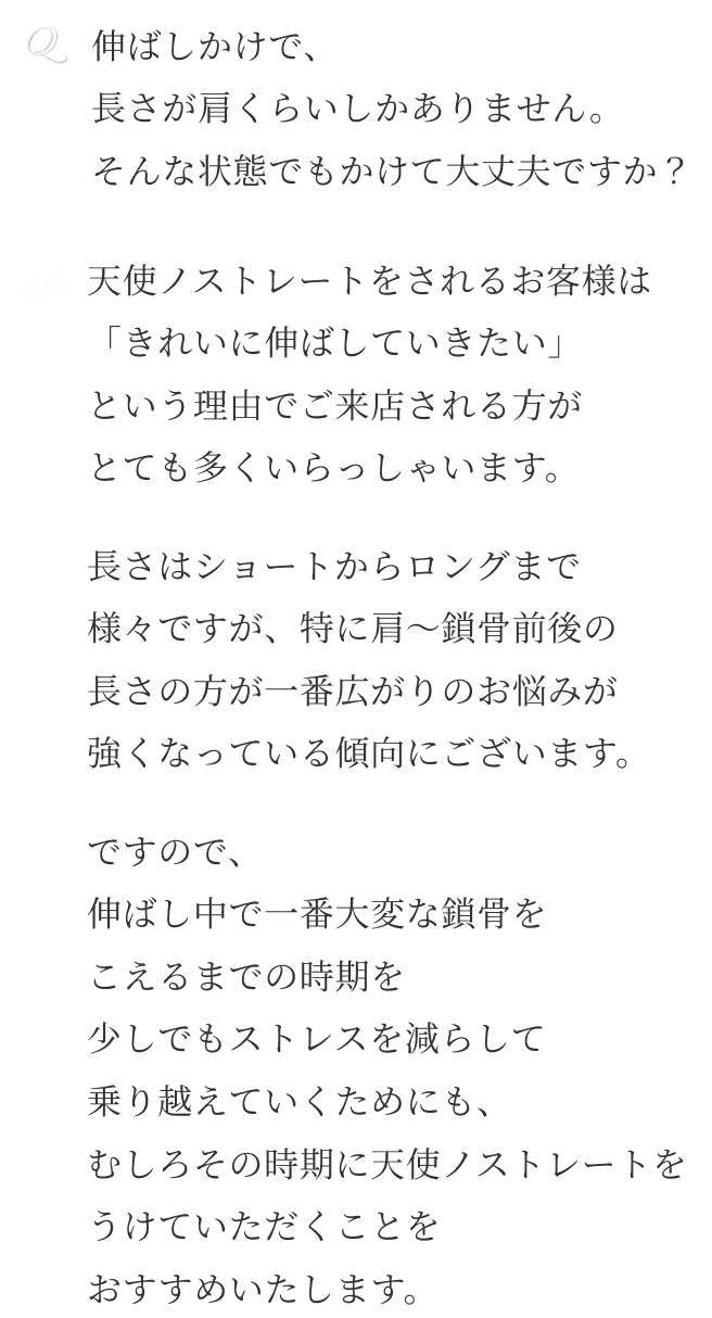 Q伸ばしかけで、 長さが肩くらいしかありません。 そんな状態でもかけて大丈夫ですか？ A天使ノストレートをされるお客様は 「きれいに伸ばしていきたい」 という理由でご来店される方が とても多くいらっしゃいます。長さはショートからロングまで 様々ですが、特に肩〜鎖骨前後の 長さの方が一番広がりのお悩みが 強くなっている傾向にございます。ですので、 伸ばし中で一番大変な鎖骨を こえるまでの時期を 少しでもストレスを減らして 乗り越えていくためにも、 むしろその時期に天使ノストレートを うけていただくことを おすすめいたします。