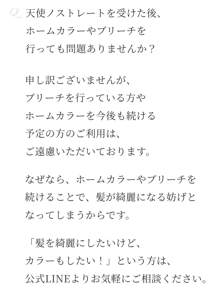 Q天使ノストレートを受けた後、 ホームカラーやブリーチを 行っても問題ありませんか？ A申し訳ございませんが、 ブリーチを行っている方や ホームカラーを今後も続ける 予定の方のご利用は、 ご遠慮いただいております。なぜなら、ホームカラーやブリーチを 続けることで、髪が綺麗になる妨げと なってしまうからです。「髪を綺麗にしたいけど、 カラーもしたい！」という方は、 公式LINEよりお気軽にご相談ください。