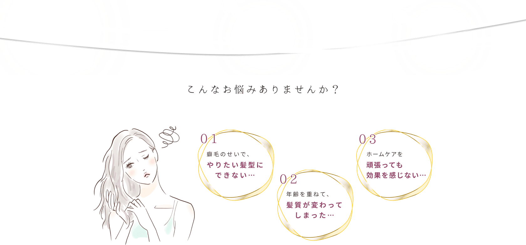 こんなお悩みありませんか？ 01癖毛のせいで、やりたい髪型にできない… 02年齢を重ねて、髪質が変わってしまった… 03ホームケアを頑張っても効果を感じない…