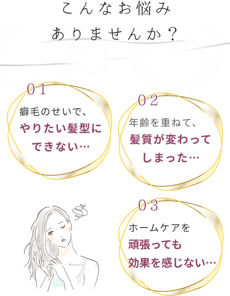 こんなお悩みありませんか？ 01癖毛のせいで、やりたい髪型にできない… 02年齢を重ねて、髪質が変わってしまった… 03ホームケアを頑張っても効果を感じない…