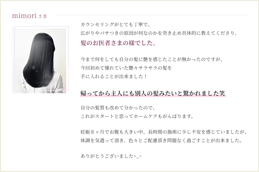 カウンセリングがとても丁寧で、広がりやパサつきの原因が何なのかを突き止め具体的に教えてくださり、 髪のお医者さまの様でした。 今まで何をしても自分の髪に 艶を感じたことが無かったのですが、 今回初めて憧れていた 艶々サラサラの髪を手に入れることが出来ました！ 帰ってから主人にも 別人の髪みたいと驚かれました笑 自分の髪質も改めて分かったので、 これがスタートと思って ホームケアもがんばります。 妊娠８ヶ月でお腹も大きい中、 長時間の施術に 少し不安を感じていましたが、 体調を気遣って頂き、 色々とご配慮頂き 問題なく過ごすことが出来ました。 ありがとうございました^_^