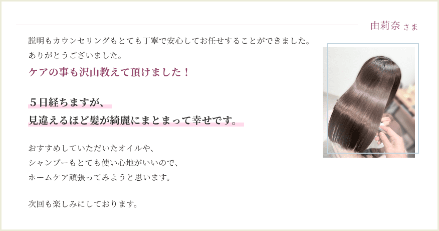 説明もカウンセリングもとても丁寧で 安心してお任せすることができました。 ケアの事も沢山教えて 頂けました！ ５日経ちますが、見違えるほど 髪が綺麗にまとまって幸せです おすすめしていただいた オイルや、シャンプーも とても使い心地がいいので、 ホームケア 頑張ってみようと思います。 次回も楽しみにしております。