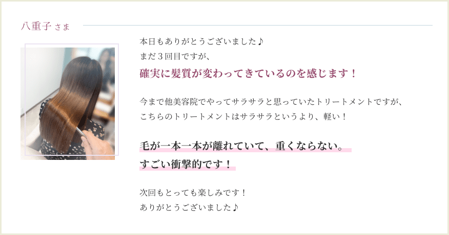 本日もありがとうございました♪ まだ３回目ですが、確実に髪質が 変わってきているのを 感じます！ 今まで他美容院でやってサラサラと 思っていたトリートメントですが、 こちらのトリートメントは サラサラというより、軽い！ 毛が一本一本が離れていて、 重くならない。 すごい衝撃的です！ 次回もとっても楽しみです！ ありがとうございました♪