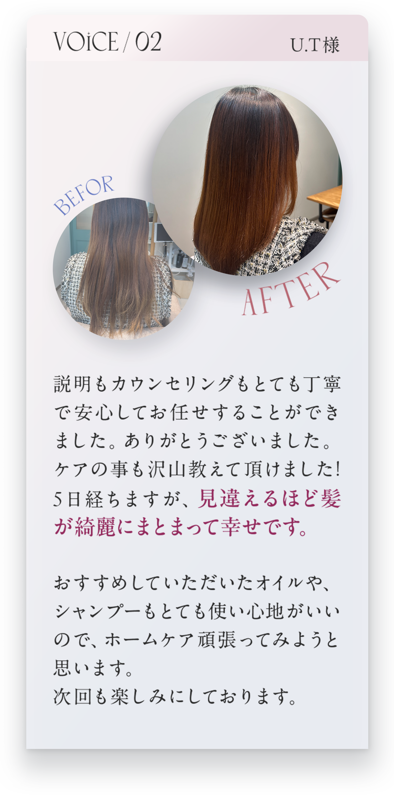 VOICE02　U.T様　説明もカウンセリングもとても丁寧で安心してお任せすることができました。ありがとうございました。ケアの事もたくさん教えて頂けました！5日経ちますが、見違えるほど髪が綺麗にまとまって幸せです。ホームケア頑張ってみようと思います。次回も楽しみにしております。