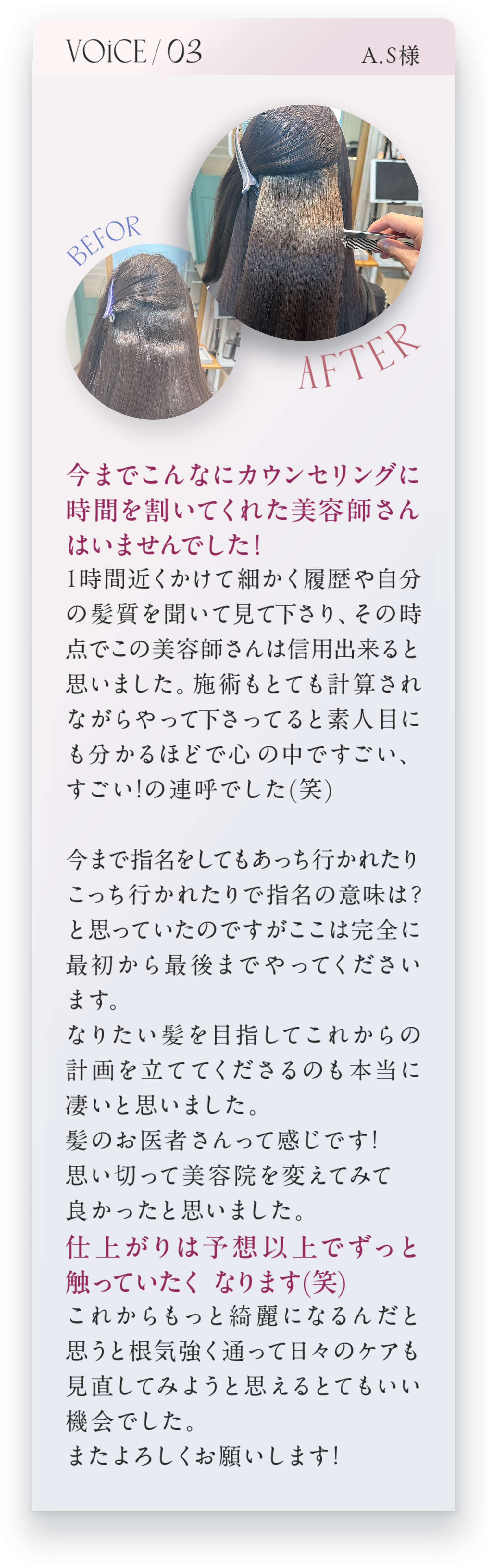 VOICE03　A.S様　今までこんなにカウンセリングに時間を割いてくれた美容師さんはいませんでした！1時間近くかけて細かく履歴や自分の髪質を聞いて見て下さり、その時点でこの美容師さんは信用できると思いました。施術もとても計算されながらやって下さっていると素人目にも分かるほどで心の中ですごい、すごい！の連呼でした(笑)今まで指名をしてもあっち行かされたりこっち行かされたりで指名の意味は？と思っていたのですがここは完全に最初から最後までやってくださいます。なりたい髪を目指してこれからの計画を立ててくださるのも本当にすごいと思いました。髪のお医者さんって感じです！思い切って美容院を変えてみてよかったと思いました。仕上がりは予想以上でずっと触っていたくなります(笑)これからもっと綺麗になるんだと思うと根気強く通って日々のケアも見直してみようと思えるとてもいい機会でした。またよろしくお願いします！