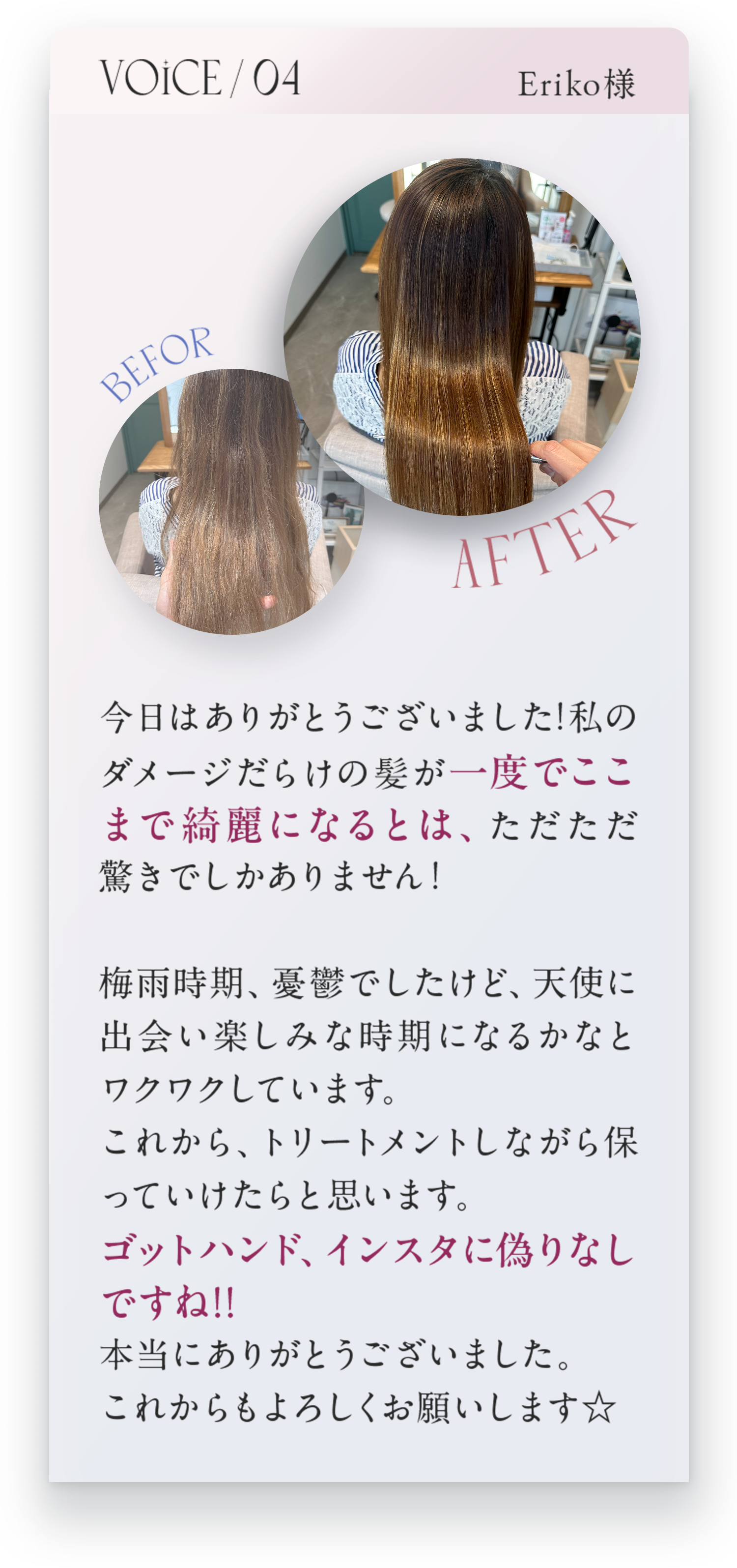 VOICE04Erikko様　今日はありがとうございました！私のダメージだらけの髪が一度でここまで綺麗になるとは、ただただ驚きでしかありません。梅雨時期、憂鬱でしたけど、天使に出会い楽しみな時期になるかなとワクワクしています。これから、トリートメントしながら保っていけたらと思います。ゴットハンド、インスタに偽りなしですね！！本当にありがとうございました。これからもよろしくお願いします☆