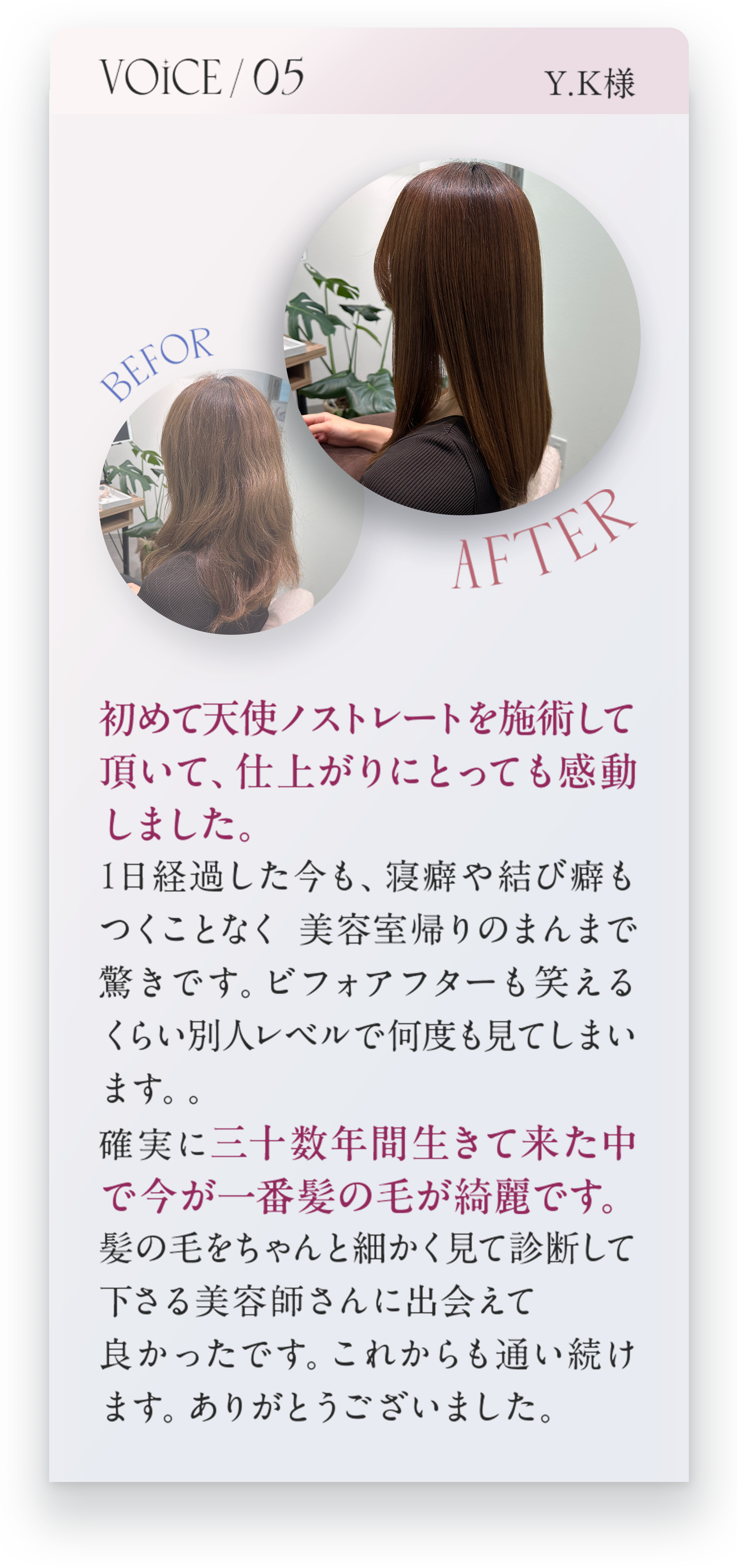 VOICE05　Y.K様　初めて天使ノストレートを施術して頂いて、仕上がりにとっても感動しました。1日経過した今も、寝癖や結び癖もつくことなく美容室帰りのまんまで驚きです。ビフォーアフターも笑えるくらい別人レベルで何度も見てしまいます。。確実に三十数年間生きて来た中で今が一番髪の毛が綺麗です。髪の毛をちゃんと細かく見て診断してくださる美容師さんに出会えてよかったです。これからも通い続けます。ありがとうございました。