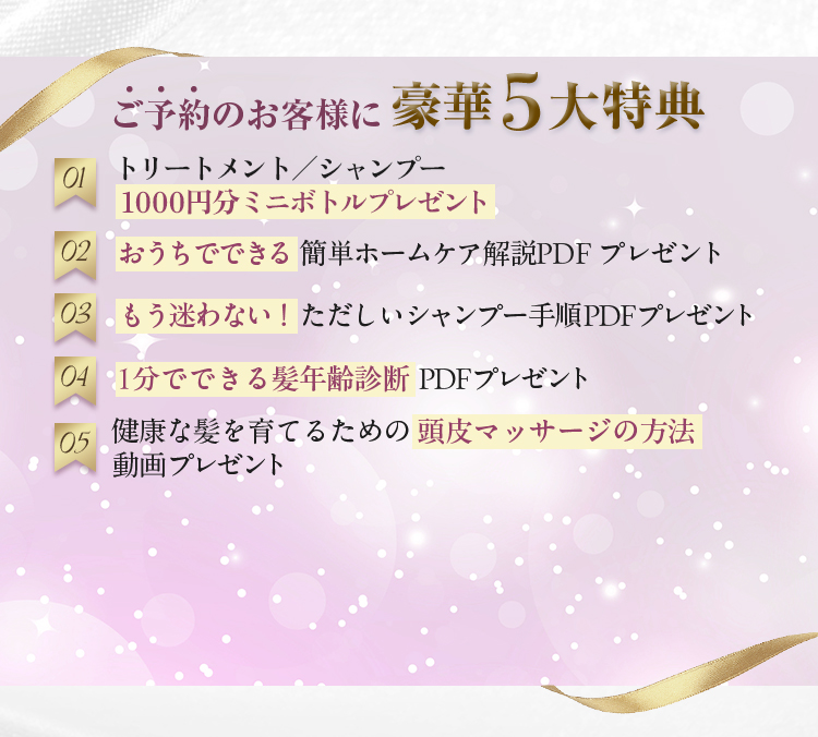 ご予約のお客様に豪華5大特典　01　トリートメント/シャンプー　1000円分ミニボトルプレゼント　02　おうちでできる簡単ホームケア解説PDFプレゼント　03　もう迷わない！ただしいシャンプー手順PDFプレゼント　04　1分でできる髪年齢診断PDFプレゼント　05　健康な髪を育てるための頭皮マッサージの方法動画プレゼント