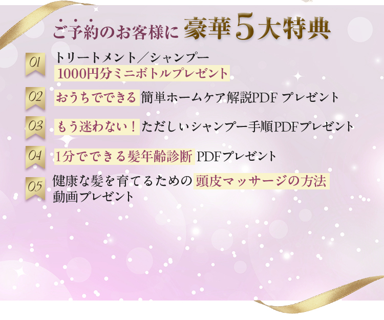 ご予約のお客様に豪華5大特典　01　トリートメント/シャンプー　1000円分ミニボトルプレゼント　02　おうちでできる簡単ホームケア解説PDFプレゼント　03　もう迷わない！ただしいシャンプー手順PDFプレゼント　04　1分でできる髪年齢診断PDFプレゼント　05　健康な髪を育てるための頭皮マッサージの方法動画プレゼント