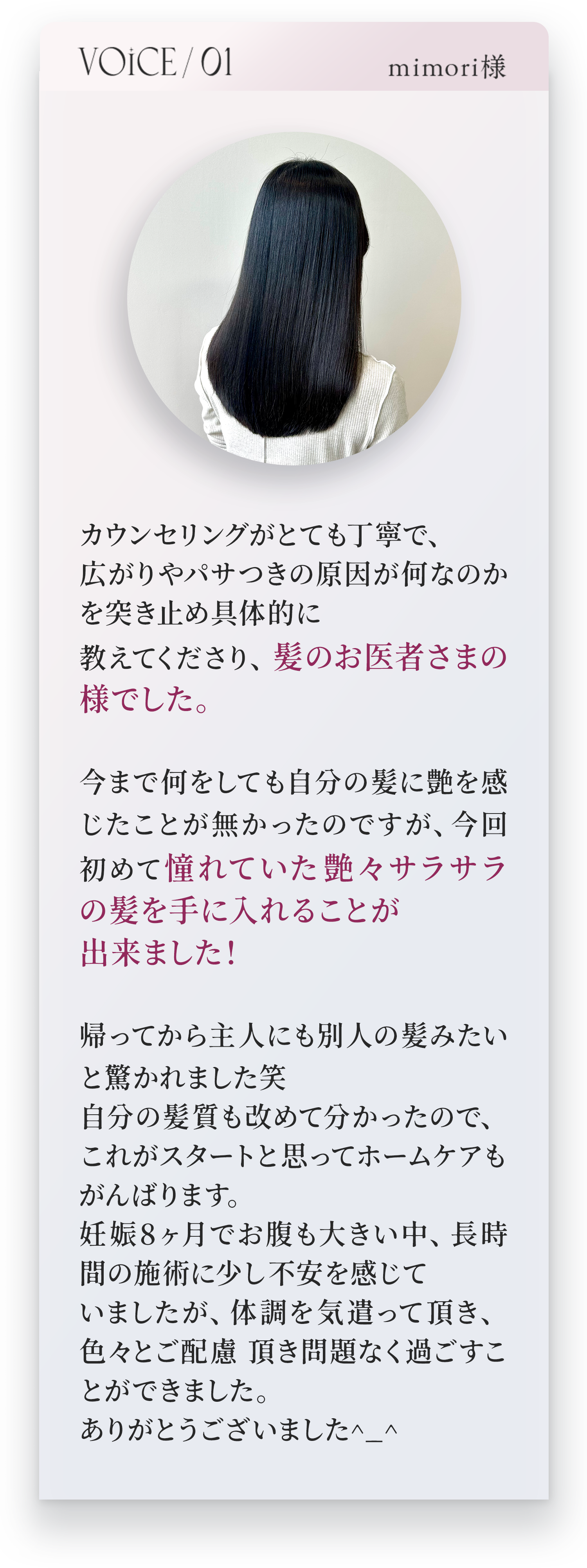 VOICE01　mimori様　カウンセリングがとても丁寧で、広がりやパサつきの原因がなんなのかを突き止め具体的に教えてくださり、髪のお医者さまの様でした。今まで何をしても自分の髪に艶を感じたことがなかったのですが、今回初めて憧れていた艶々サラサラの髪を手に入れることが出来ました！帰ってから主人にも別人の髪みたいと驚かれました笑　自分の髪質も改めて分かったので、これがスタートと思ってホームケアもがんばります。妊娠8ヶ月でおなかも大きい中、長時間の施術に少し不安を感じていましたが、体調を気遣って頂き、色々とご配慮頂き問題なく過ごすことができました。ありがとうございました