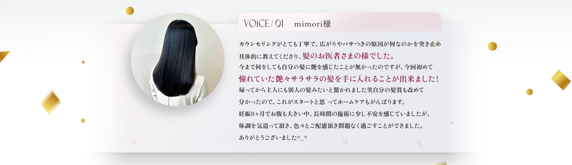 VOICE01　mimori様　カウンセリングがとても丁寧で、広がりやパサつきの原因がなんなのかを突き止め具体的に教えてくださり、髪のお医者さまの様でした。今まで何をしても自分の髪に艶を感じたことがなかったのですが、今回初めて憧れていた艶々サラサラの髪を手に入れることが出来ました！帰ってから主人にも別人の髪みたいと驚かれました笑　自分の髪質も改めて分かったので、これがスタートと思ってホームケアもがんばります。妊娠8ヶ月でおなかも大きい中、長時間の施術に少し不安を感じていましたが、体調を気遣って頂き、色々とご配慮頂き問題なく過ごすことができました。ありがとうございました