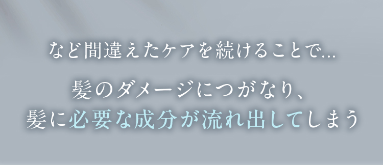 など間違えたケアを続けることで・・・髪のダメージにつながり、髪に必要な成分が流れ出してしまう