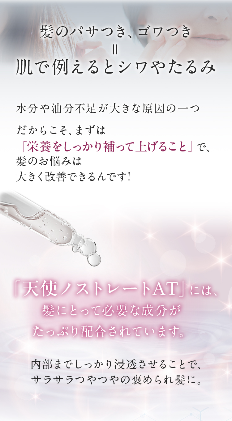 髪のパサつき、ゴワつき＝肌で例えるとシワやたるみ　水分や油分不足が大きな原因の一つだからこそ、まずは「栄養をしっかり補ってあげること」で、髪のお悩みは大きく改善できるんです！「天使ノストレートAT」には、髪にとって必要な成分がたっぷり配合されています。内部までしっかり浸透させることで、サラサラつやつやの褒められ髪に。