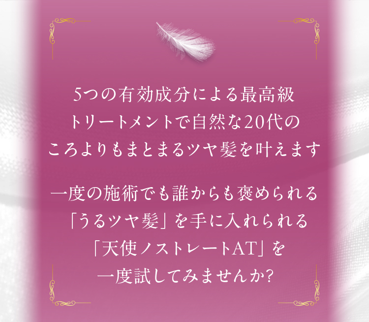5つの有効成分による最高級トリートメントで自然な20代のころよりもまとまる津谷髪をかなえます　一度の施術でも誰からも褒められる「うつツヤ髪」を手に入れられる　「天使ノストレートAT」を一度試してみませんか？
