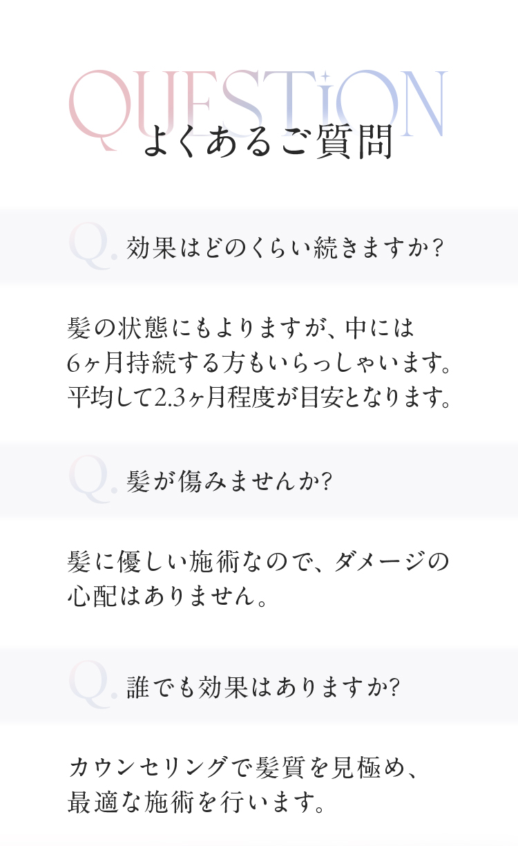 よくあるご質問　Ｑ効果はどのくらい続きますか？Ａ髪の状態にもよりますが、中には６ヶ月持続する方もいらっしゃいます。平均して２．３ヶ月程度が目安となります。Ｑ髪が傷みませんか？Ａ髪に優しい施術なので、ダメージの心配はありません。Ｑ誰でも効果はありますか？Ａカウンセリングで髪質を見極め、最適な施術を行います。