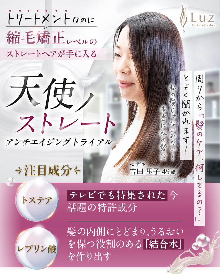 トリートメントなのに縮毛矯正レベルのストレートヘアが手に入る天使ノストレートアンチエイジングトライアル　注目成分　とステアTOS-STEAテレビでも特集された今話題の特許成分　レブリン酸Levulinicacid　紙の内側にとどまり、うるおいを保つ役割のある「結晶水」を作り出す　周りから「髪のケア、何してるの？」とよく聞かれます！私の髪じゃないみたい！本当庭田にの髪！？モデル吉田里子49歳