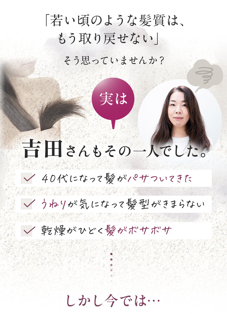 「若い頃のような髪質は、もう取り戻せない」そう思っていませんか？実は吉田さんもその一人でした　40代になって髪がパサついてきた　うねりが気になって髪型がきまらない　乾燥がひどく髪がボサボサ　しかし今では・・・