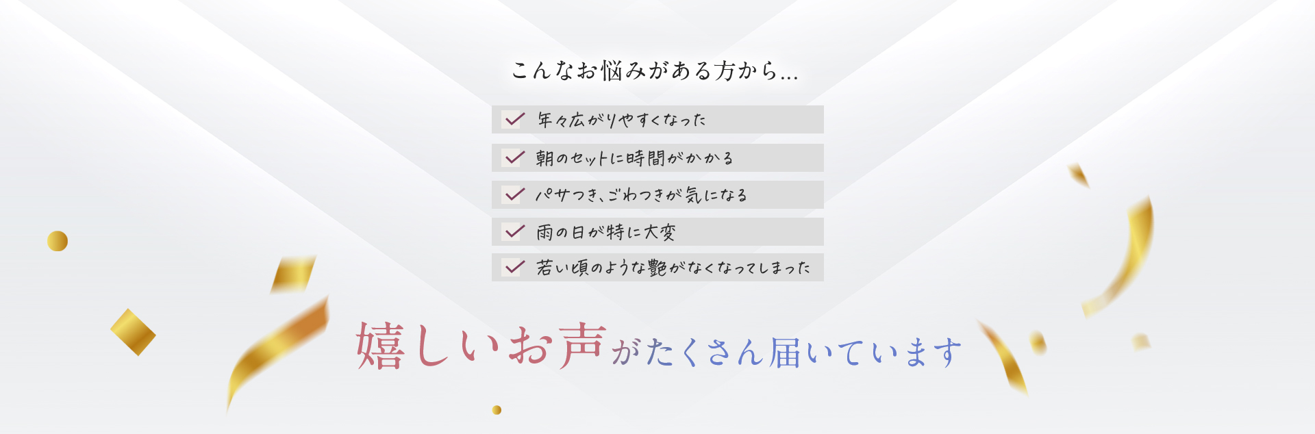 こんなお悩みがある方から・・・年々広がりやすくなった　朝のセットに時間がかかる　パサつき、ごわつきが気になる　雨の日が特に大変　若い頃のような艶がなくなってしまった　嬉しいお声がたくさん届いています
