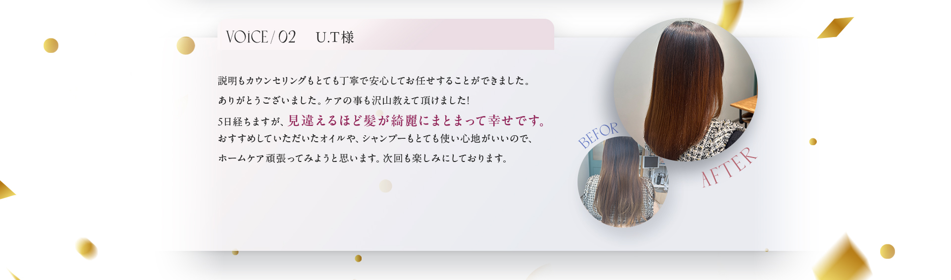 VOICE02　U.T様　説明もカウンセリングもとても丁寧で安心してお任せすることができました。ありがとうございました。ケアの事もたくさん教えて頂けました！5日経ちますが、見違えるほど髪が綺麗にまとまって幸せです。ホームケア頑張ってみようと思います。次回も楽しみにしております。