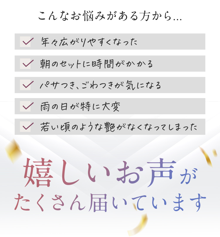 こんなお悩みがある方から・・・年々広がりやすくなった　朝のセットに時間がかかる　パサつき、ごわつきが気になる　雨の日が特に大変　若い頃のような艶がなくなってしまった　嬉しいお声がたくさん届いています