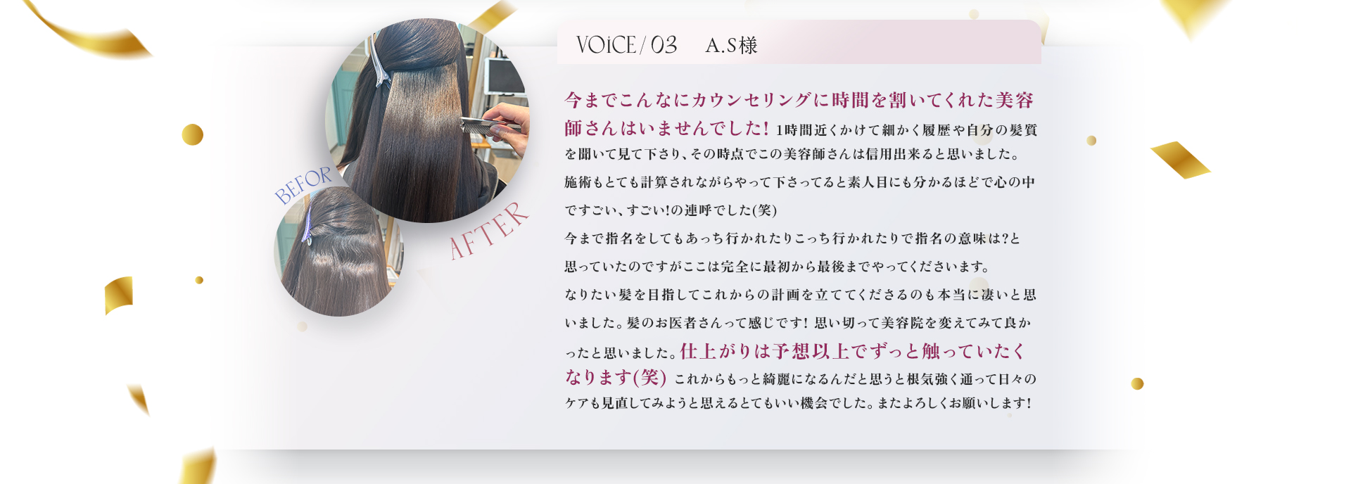 VOICE03　A.S様　今までこんなにカウンセリングに時間を割いてくれた美容師さんはいませんでした！1時間近くかけて細かく履歴や自分の髪質を聞いて見て下さり、その時点でこの美容師さんは信用できると思いました。施術もとても計算されながらやって下さっていると素人目にも分かるほどで心の中ですごい、すごい！の連呼でした(笑)今まで指名をしてもあっち行かされたりこっち行かされたりで指名の意味は？と思っていたのですがここは完全に最初から最後までやってくださいます。なりたい髪を目指してこれからの計画を立ててくださるのも本当にすごいと思いました。髪のお医者さんって感じです！思い切って美容院を変えてみてよかったと思いました。仕上がりは予想以上でずっと触っていたくなります(笑)これかもっと綺麗になるんだと思うと根気強く通って日々のケアも見直してみようと思えるとてもいい機会でした。またよろしくお願いします！