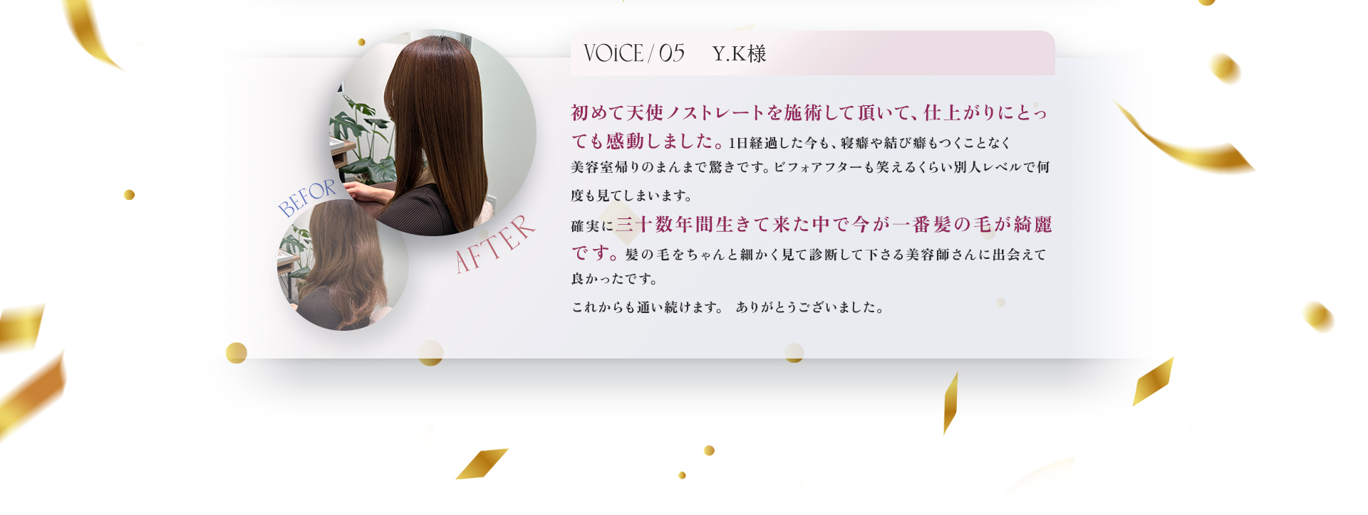 VOICE05　Y.K様　初めて天使ノストレートを施術して頂いて、仕上がりにとっても感動しました。1日経過した今も、寝癖や結び癖もつくことなく美容室帰りのまんまで驚きです。ビフォーアフターも笑えるくらい別人レベルで何度も見てしまいます。。確実に三十数年間生きて来た中で今が一番髪の毛が綺麗です。髪の毛をちゃんと細かく見て診断してくださる美容師さんに出会えてよかったです。これからも通い続けます。ありがとうございました。