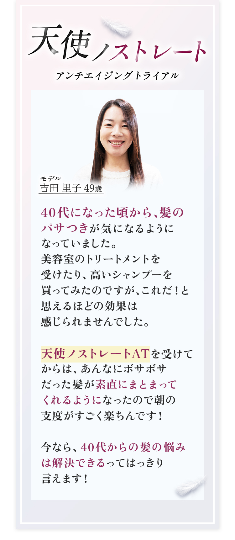 天使ノストレートアンチエイジングトライアル　モデル吉田里子49歳　40代になった頃から、髪のパサつきが気になるようになっていました。美容室のトリートメントを受けたり、高いシャンプーを買ってみたのですが、これだ！と思えるほどの効果は感じられませんでした。天使ノストレートATを受けてからは、あんなにボサボサだった髪が素直になとまってくれるようになったので朝の支度がすごく楽ちんです！今なら、40代からの髪の悩みは解決できるってはっきり言えます！